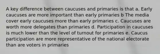 A key difference between caucuses and primaries is that a. Early caucuses are more important than early primaries b The media cover early caucuses more than early primaries c. Caucuses are worth more delegates than primaries d. Participation in caucuses is much lower than the level of turnout for primaries e. Caucus participation are more representative of the national electorate than are voters in primaries