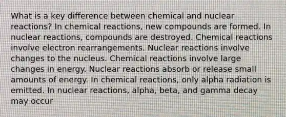 What is a key difference between chemical and nuclear reactions? In <a href='https://www.questionai.com/knowledge/kc6NTom4Ep-chemical-reactions' class='anchor-knowledge'>chemical reactions</a>, new compounds are formed. In nuclear reactions, compounds are destroyed. Chemical reactions involve electron rearrangements. Nuclear reactions involve changes to the nucleus. Chemical reactions involve large changes in energy. Nuclear reactions absorb or release small amounts of energy. In chemical reactions, only alpha radiation is emitted. In nuclear reactions, alpha, beta, and gamma decay may occur