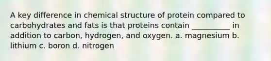 A key difference in chemical structure of protein compared to carbohydrates and fats is that proteins contain __________ in addition to carbon, hydrogen, and oxygen. a. magnesium b. lithium c. boron d. nitrogen