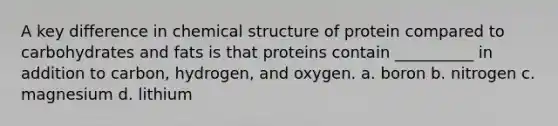 A key difference in chemical structure of protein compared to carbohydrates and fats is that proteins contain __________ in addition to carbon, hydrogen, and oxygen. a. boron b. nitrogen c. magnesium d. lithium