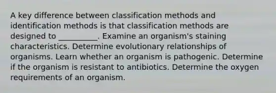 A key difference between classification methods and identification methods is that classification methods are designed to __________. Examine an organism's staining characteristics. Determine evolutionary relationships of organisms. Learn whether an organism is pathogenic. Determine if the organism is resistant to antibiotics. Determine the oxygen requirements of an organism.