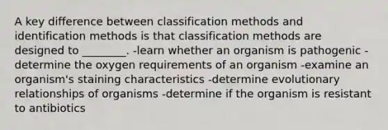 A key difference between classification methods and identification methods is that classification methods are designed to ________. -learn whether an organism is pathogenic -determine the oxygen requirements of an organism -examine an organism's staining characteristics -determine evolutionary relationships of organisms -determine if the organism is resistant to antibiotics