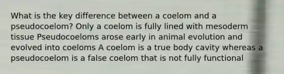 What is the key difference between a coelom and a pseudocoelom? Only a coelom is fully lined with mesoderm tissue Pseudocoeloms arose early in animal evolution and evolved into coeloms A coelom is a true body cavity whereas a pseudocoelom is a false coelom that is not fully functional