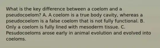 What is the key difference between a coelom and a pseudocoelom? A. A coelom is a true body cavity, whereas a pseudocoelom is a false coelom that is not fully functional. B. Only a coelom is fully lined with mesoderm tissue. C. Pesudocoeloms arose early in animal evolution and evolved into coeloms.