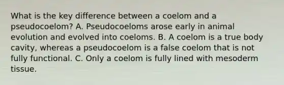 What is the key difference between a coelom and a pseudocoelom? A. Pseudocoeloms arose early in animal evolution and evolved into coeloms. B. A coelom is a true body cavity, whereas a pseudocoelom is a false coelom that is not fully functional. C. Only a coelom is fully lined with mesoderm tissue.