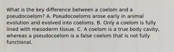 What is the key difference between a coelom and a pseudocoelom? A. Pseudocoeloms arose early in animal evolution and evolved into coeloms. B. Only a coelom is fully lined with mesoderm tissue. C. A coelom is a true body cavity, whereas a pseudocoelom is a false coelom that is not fully functional.