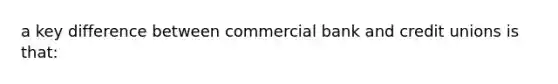 a key difference between commercial bank and credit unions is that: