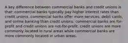 A key difference between commercial banks and credit unions is that: commercial banks typically pay higher interest rates than credit unions. commercial banks offer more services, debit cards, and online banking than credit unions. commercial banks are for-profit and credit unions are not-for-profit. credit unions are more commonly located in rural areas while commercial banks are more commonly located in urban areas.