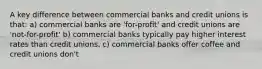 A key difference between commercial banks and credit unions is that: a) commercial banks are 'for-profit' and credit unions are 'not-for-profit' b) commercial banks typically pay higher interest rates than credit unions. c) commercial banks offer coffee and credit unions don't