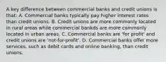 A key difference between commercial banks and credit unions is that: A. Commercial banks typically pay higher interest rates than credit unions. B. Credit unions are more commonly located in rural areas while commercial bankds are more commonly located in urban areas. C. Commercial banks are 'for profit' and credit unions are 'not-for-profit'. D. Commercial banks offer more services, such as debit cards and online banking, than credit unions.