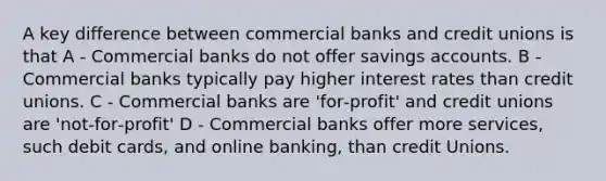 A key difference between commercial banks and credit unions is that A - Commercial banks do not offer savings accounts. B - Commercial banks typically pay higher interest rates than credit unions. C - Commercial banks are 'for‐profit' and credit unions are 'not‐for‐profit' D - Commercial banks offer more services, such debit cards, and online banking, than credit Unions.