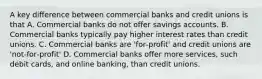 A key difference between commercial banks and credit unions is that A. Commercial banks do not offer savings accounts. B. Commercial banks typically pay higher interest rates than credit unions. C. Commercial banks are 'for‐profit' and credit unions are 'not‐for‐profit' D. Commercial banks offer more services, such debit cards, and online banking, than credit unions.