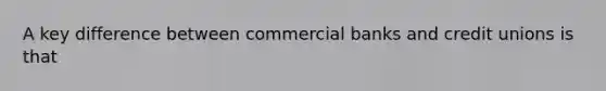 A key difference between commercial banks and credit unions is that