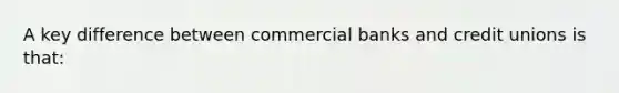 A key difference between commercial banks and credit unions is that: