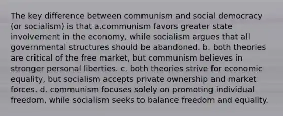 The key difference between communism and social democracy (or socialism) is that a.communism favors greater state involvement in the economy, while socialism argues that all governmental structures should be abandoned. b. both theories are critical of the free market, but communism believes in stronger personal liberties. c. both theories strive for economic equality, but socialism accepts private ownership and market forces. d. communism focuses solely on promoting individual freedom, while socialism seeks to balance freedom and equality.