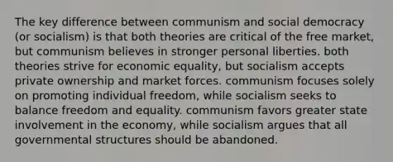 The key difference between communism and <a href='https://www.questionai.com/knowledge/kpLfRBMekQ-social-democracy' class='anchor-knowledge'>social democracy</a> (or socialism) is that both theories are critical of the free market, but communism believes in stronger personal liberties. both theories strive for economic equality, but socialism accepts private ownership and market forces. communism focuses solely on promoting individual freedom, while socialism seeks to balance freedom and equality. communism favors greater state involvement in the economy, while socialism argues that all governmental structures should be abandoned.