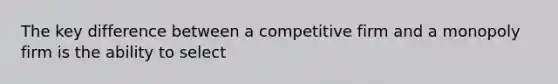 The key difference between a competitive firm and a monopoly firm is the ability to select