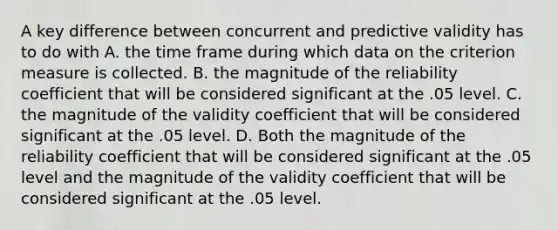 A key difference between concurrent and predictive validity has to do with A. the time frame during which data on the criterion measure is collected. B. the magnitude of the reliability coefficient that will be considered significant at the .05 level. C. the magnitude of the validity coefficient that will be considered significant at the .05 level. D. Both the magnitude of the reliability coefficient that will be considered significant at the .05 level and the magnitude of the validity coefficient that will be considered significant at the .05 level.