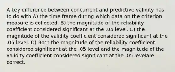 A key difference between concurrent and predictive validity has to do with A) the time frame during which data on the criterion measure is collected. B) the magnitude of the reliability coefficient considered significant at the .05 level. C) the magnitude of the validity coefficient considered significant at the .05 level. D) Both the magnitude of the reliability coefficient considered significant at the .05 level and the magnitude of the validity coefficient considered significant at the .05 levelare correct.