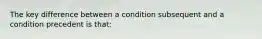 The key difference between a condition subsequent and a condition precedent is that: