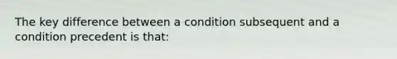 The key difference between a condition subsequent and a condition precedent is that: