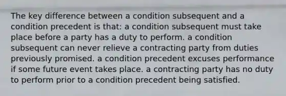 The key difference between a condition subsequent and a condition precedent is that: a condition subsequent must take place before a party has a duty to perform. a condition subsequent can never relieve a contracting party from duties previously promised. a condition precedent excuses performance if some future event takes place. a contracting party has no duty to perform prior to a condition precedent being satisfied.