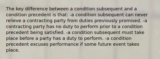 The key difference between a condition subsequent and a condition precedent is that: -a condition subsequent can never relieve a contracting party from duties previously promised. -a contracting party has no duty to perform prior to a condition precedent being satisfied. -a condition subsequent must take place before a party has a duty to perform. -a condition precedent excuses performance if some future event takes place.