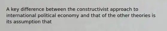 A key difference between the constructivist approach to international political economy and that of the other theories is its assumption that