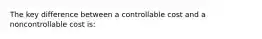 The key difference between a controllable cost and a noncontrollable cost is: