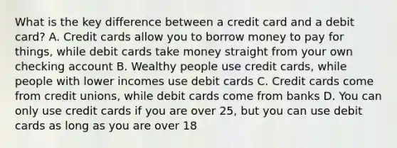 What is the key difference between a credit card and a debit card? A. Credit cards allow you to borrow money to pay for things, while debit cards take money straight from your own checking account B. Wealthy people use credit cards, while people with lower incomes use debit cards C. Credit cards come from credit unions, while debit cards come from banks D. You can only use credit cards if you are over 25, but you can use debit cards as long as you are over 18