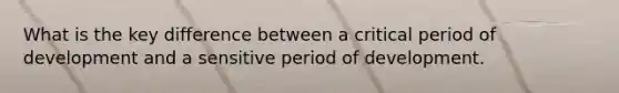 What is the key difference between a critical period of development and a sensitive period of development.
