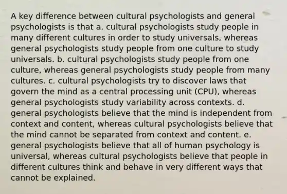 A key difference between cultural psychologists and general psychologists is that a. cultural psychologists study people in many different cultures in order to study universals, whereas general psychologists study people from one culture to study universals. b. cultural psychologists study people from one culture, whereas general psychologists study people from many cultures. c. cultural psychologists try to discover laws that govern the mind as a central processing unit (CPU), whereas general psychologists study variability across contexts. d. general psychologists believe that the mind is independent from context and content, whereas cultural psychologists believe that the mind cannot be separated from context and content. e. general psychologists believe that all of human psychology is universal, whereas cultural psychologists believe that people in different cultures think and behave in very different ways that cannot be explained.