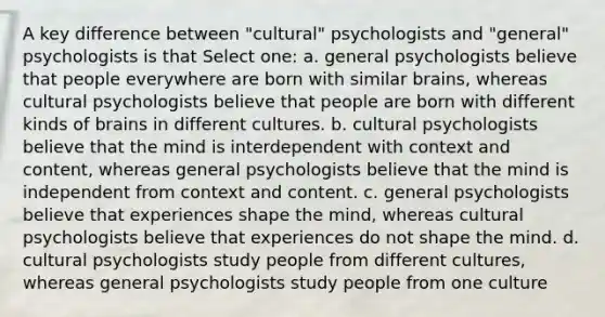 A key difference between "cultural" psychologists and "general" psychologists is that Select one: a. general psychologists believe that people everywhere are born with similar brains, whereas cultural psychologists believe that people are born with different kinds of brains in different cultures. b. cultural psychologists believe that the mind is interdependent with context and content, whereas general psychologists believe that the mind is independent from context and content. c. general psychologists believe that experiences shape the mind, whereas cultural psychologists believe that experiences do not shape the mind. d. cultural psychologists study people from different cultures, whereas general psychologists study people from one culture