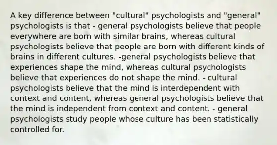 A key difference between "cultural" psychologists and "general" psychologists is that - general psychologists believe that people everywhere are born with similar brains, whereas cultural psychologists believe that people are born with different kinds of brains in different cultures. -general psychologists believe that experiences shape the mind, whereas cultural psychologists believe that experiences do not shape the mind. - cultural psychologists believe that the mind is interdependent with context and content, whereas general psychologists believe that the mind is independent from context and content. - general psychologists study people whose culture has been statistically controlled for.