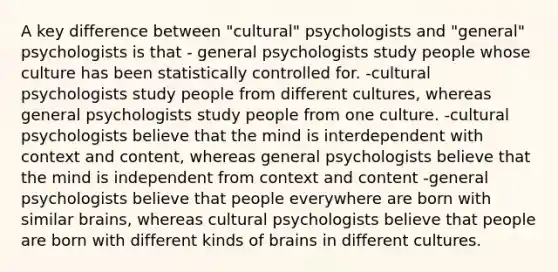 A key difference between "cultural" psychologists and "general" psychologists is that - general psychologists study people whose culture has been statistically controlled for. -cultural psychologists study people from different cultures, whereas general psychologists study people from one culture. -cultural psychologists believe that the mind is interdependent with context and content, whereas general psychologists believe that the mind is independent from context and content -general psychologists believe that people everywhere are born with similar brains, whereas cultural psychologists believe that people are born with different kinds of brains in different cultures.