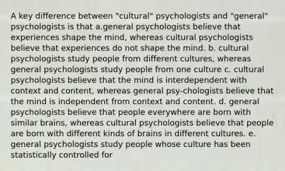 A key difference between "cultural" psychologists and "general" psychologists is that a.general psychologists believe that experiences shape the mind, whereas cultural psychologists believe that experiences do not shape the mind. b. cultural psychologists study people from different cultures, whereas general psychologists study people from one culture c. cultural psychologists believe that the mind is interdependent with context and content, whereas general psy-chologists believe that the mind is independent from context and content. d. general psychologists believe that people everywhere are born with similar brains, whereas cultural psychologists believe that people are born with different kinds of brains in different cultures. e. general psychologists study people whose culture has been statistically controlled for