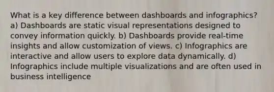 What is a key difference between dashboards and infographics? a) Dashboards are static visual representations designed to convey information quickly. b) Dashboards provide real-time insights and allow customization of views. c) Infographics are interactive and allow users to explore data dynamically. d) Infographics include multiple visualizations and are often used in business intelligence