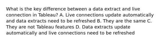 What is the key difference between a data extract and live connection in Tableau? A. Live connections update automatically and data extracts need to be refreshed B. They are the same C. They are not Tableau features D. Data extracts update automatically and live connections need to be refreshed