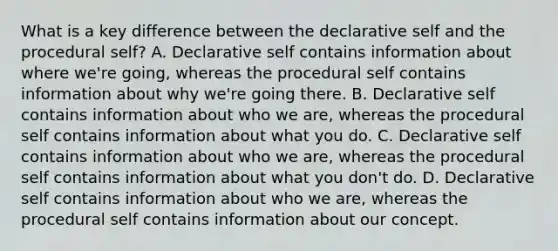 What is a key difference between the declarative self and the procedural self? A. Declarative self contains information about where we're going, whereas the procedural self contains information about why we're going there. B. Declarative self contains information about who we are, whereas the procedural self contains information about what you do. C. Declarative self contains information about who we are, whereas the procedural self contains information about what you don't do. D. Declarative self contains information about who we are, whereas the procedural self contains information about our concept.