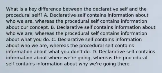 What is a key difference between the declarative self and the procedural self? A. Declarative self contains information about who we are, whereas the procedural self contains information about our concept. B. Declarative self contains information about who we are, whereas the procedural self contains information about what you do. C. Declarative self contains information about who we are, whereas the procedural self contains information about what you don't do. D. Declarative self contains information about where we're going, whereas the procedural self contains information about why we're going there.