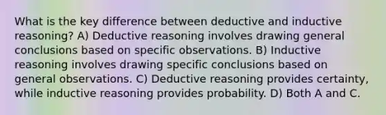 What is the key difference between deductive and inductive reasoning? A) Deductive reasoning involves drawing general conclusions based on specific observations. B) Inductive reasoning involves drawing specific conclusions based on general observations. C) Deductive reasoning provides certainty, while inductive reasoning provides probability. D) Both A and C.