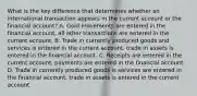 What is the key difference that determines whether an international transaction appears in the current account or the financial​ account? A. Gold movements are entered in the financial​ account, all other transactions are entered in the current account. B. Trade in currently produced goods and services is entered in the current​ account, trade in assets is entered in the financial account. C. Receipts are entered in the current​ account, payments are entered in the financial account. D. Trade in currently produced goods is services are entered in the financial​ account, trade in assets is entered in the current account.