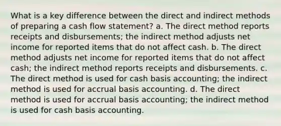 What is a key difference between the direct and indirect methods of preparing a cash flow statement? a. The direct method reports receipts and disbursements; the indirect method adjusts net income for reported items that do not affect cash. b. The direct method adjusts net income for reported items that do not affect cash; the indirect method reports receipts and disbursements. c. The direct method is used for cash basis accounting; the indirect method is used for accrual basis accounting. d. The direct method is used for accrual basis accounting; the indirect method is used for cash basis accounting.