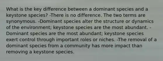 What is the key difference between a dominant species and a keystone species? -There is no difference. The two terms are synonymous. -Dominant species alter the structure or dynamics of the environment; keystone species are the most abundant. -Dominant species are the most abundant; keystone species exert control through important roles or niches. -The removal of a dominant species from a community has more impact than removing a keystone species.