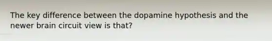 The key difference between the dopamine hypothesis and the newer brain circuit view is that?