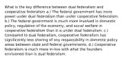 What is the key difference between dual federalism and cooperative federalism a.) The federal government has more power under dual federalism than under cooperative federalism. b.) The federal government is much more involved in domestic policy, regulation of the economy, and social welfare in cooperative federalism than it is under dual federalism. c.) Compared to dual federalism, cooperative federalism has significantly less sharing of any responsibility in domestic policy areas between state and federal governments. d.) Cooperative federalism is much more in-line with what the founders envisioned than is dual federalism.