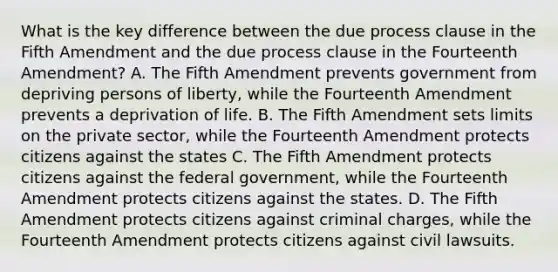 What is the key difference between the due process clause in the Fifth Amendment and the due process clause in the Fourteenth Amendment? A. The Fifth Amendment prevents government from depriving persons of liberty, while the Fourteenth Amendment prevents a deprivation of life. B. The Fifth Amendment sets limits on the private sector, while the Fourteenth Amendment protects citizens against the states C. The Fifth Amendment protects citizens against the federal government, while the Fourteenth Amendment protects citizens against the states. D. The Fifth Amendment protects citizens against criminal charges, while the Fourteenth Amendment protects citizens against civil lawsuits.