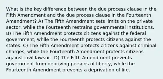 What is the key difference between the due process clause in the Fifth Amendment and the due process clause in the Fourteenth Amendment? A) The Fifth Amendment sets limits on the private sector, while the Fourteenth restrains governmental institutions. B) The Fifth Amendment protects citizens against the federal government, while the Fourteenth protects citizens against the states. C) The Fifth Amendment protects citizens against criminal charges, while the Fourteenth Amendment protects citizens against civil lawsuit. D) The Fifth Amendment prevents government from depriving persons of liberty, while the Fourteenth Amendment prevents a deprivation of life.