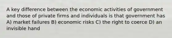 A key difference between the economic activities of government and those of private firms and individuals is that government has A) market failures B) economic risks C) the right to coerce D) an invisible hand