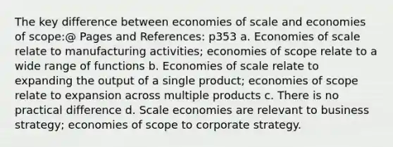 The key difference between economies of scale and economies of scope:@ Pages and References: p353 a. Economies of scale relate to manufacturing activities; economies of scope relate to a wide range of functions b. Economies of scale relate to expanding the output of a single product; economies of scope relate to expansion across multiple products c. There is no practical difference d. Scale economies are relevant to business strategy; economies of scope to corporate strategy.